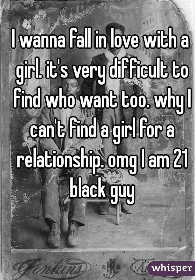 I wanna fall in love with a girl. it's very difficult to find who want too. why I can't find a girl for a relationship. omg I am 21 black guy