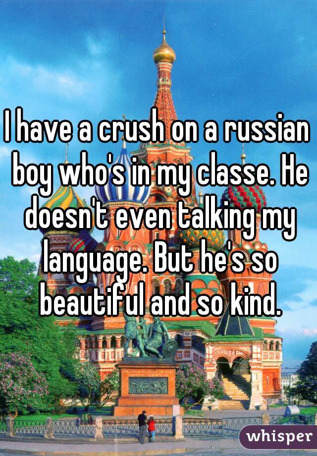 I have a crush on a russian boy who's in my classe. He doesn't even talking my language. But he's so beautiful and so kind.