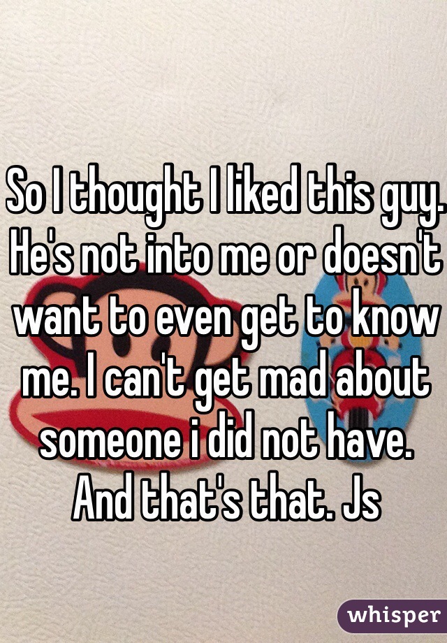 So I thought I liked this guy. He's not into me or doesn't want to even get to know me. I can't get mad about someone i did not have. And that's that. Js