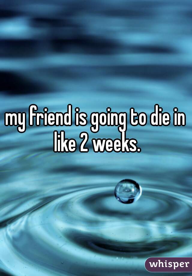 my friend is going to die in like 2 weeks.