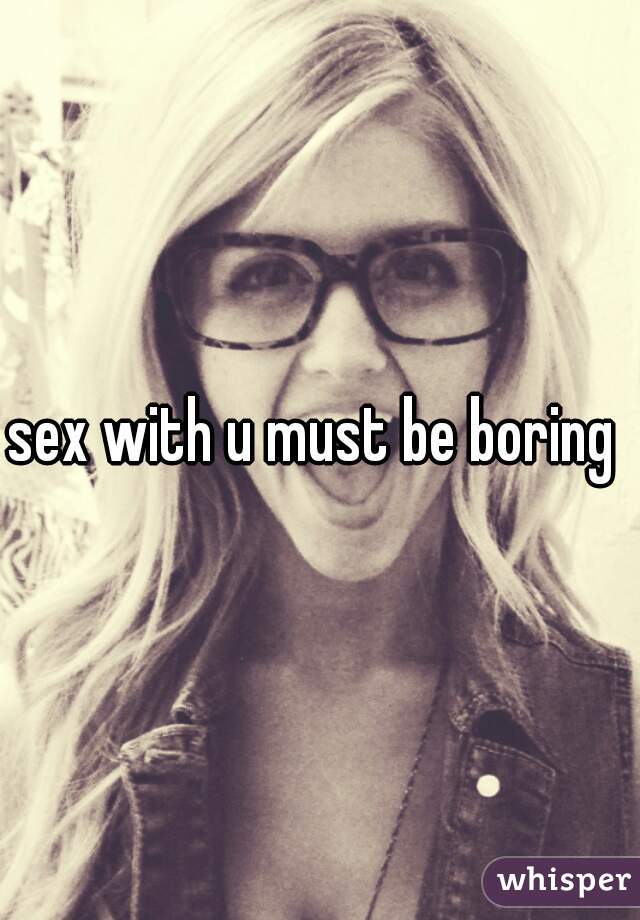 sex with u must be boring 
