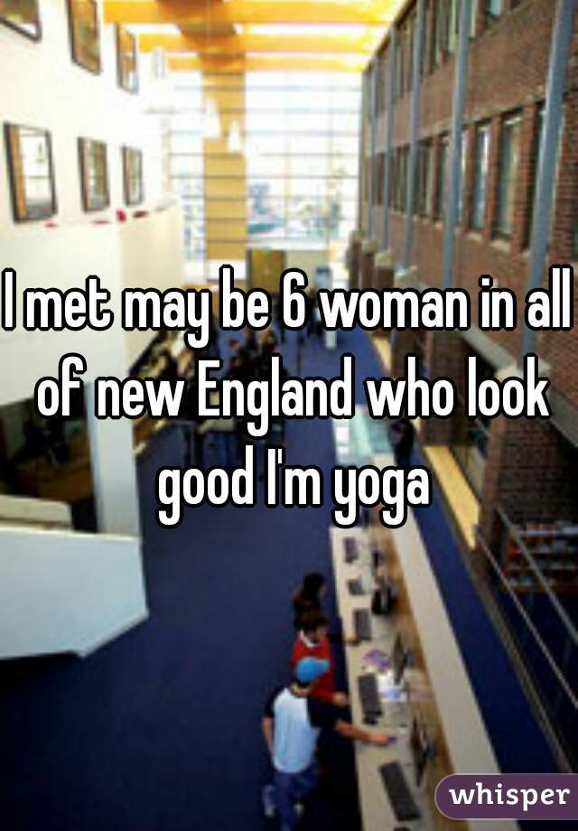 I met may be 6 woman in all of new England who look good I'm yoga