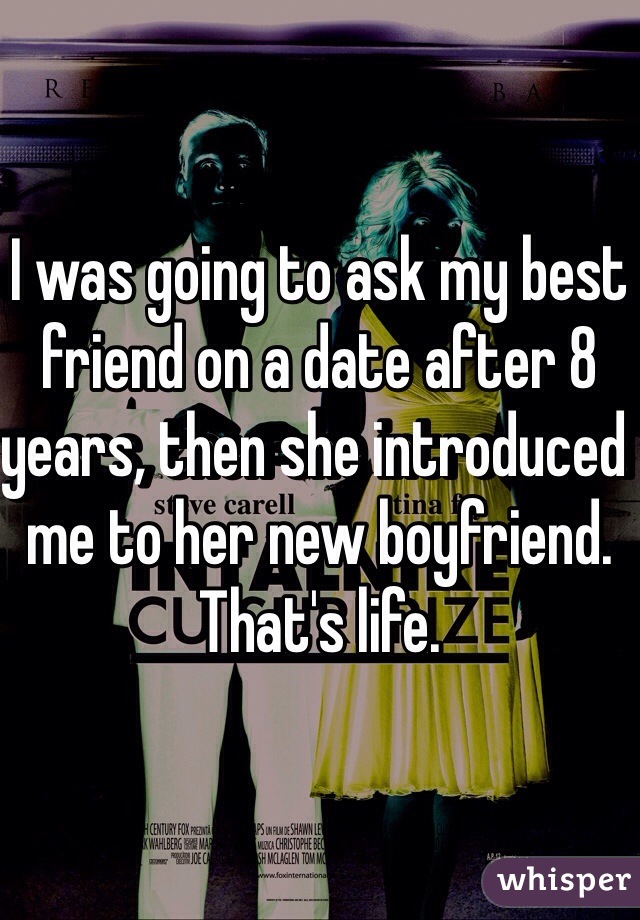 I was going to ask my best friend on a date after 8 years, then she introduced me to her new boyfriend. That's life. 