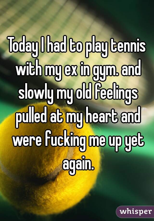 Today I had to play tennis with my ex in gym. and slowly my old feelings pulled at my heart and were fucking me up yet again.