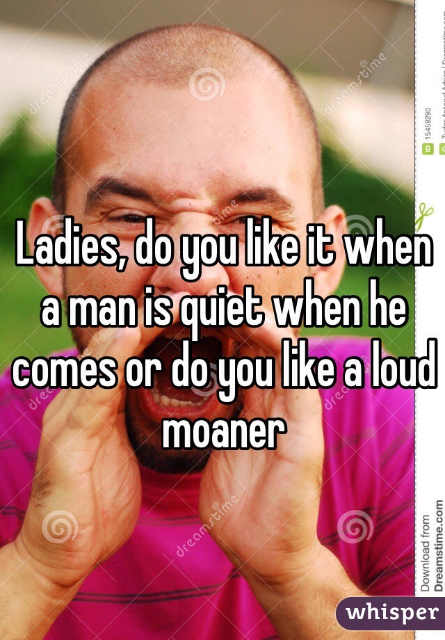 Ladies, do you like it when a man is quiet when he comes or do you like a loud moaner