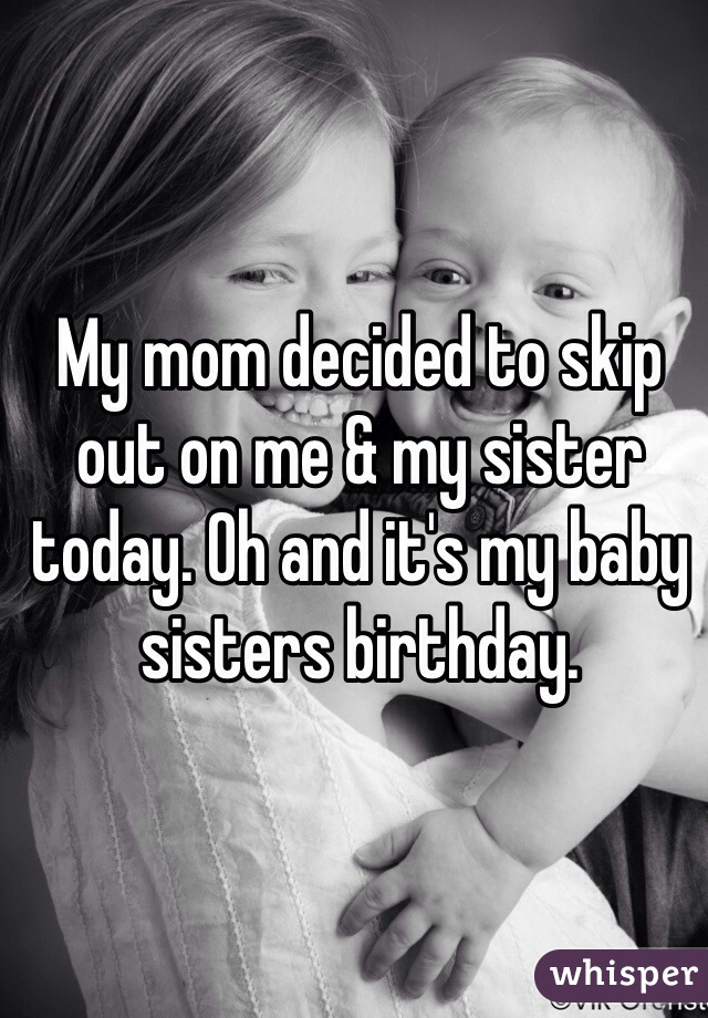 My mom decided to skip out on me & my sister today. Oh and it's my baby sisters birthday. 