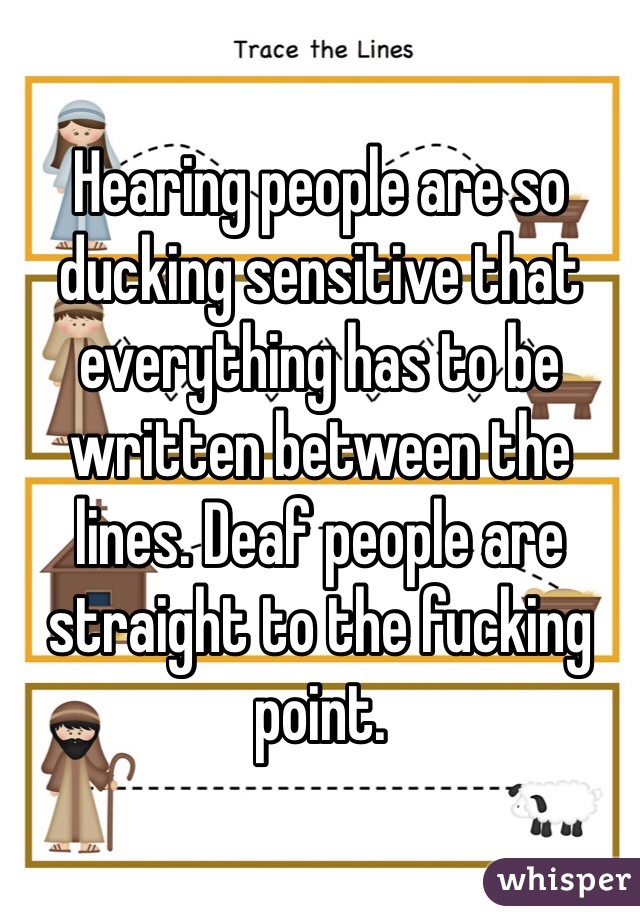 Hearing people are so ducking sensitive that everything has to be written between the lines. Deaf people are straight to the fucking point. 