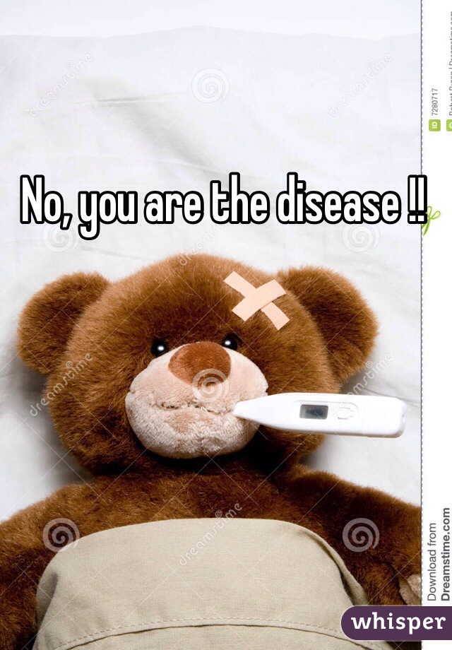 No, you are the disease !! 