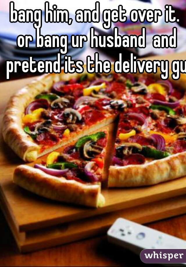 bang him, and get over it. or bang ur husband  and pretend its the delivery guy