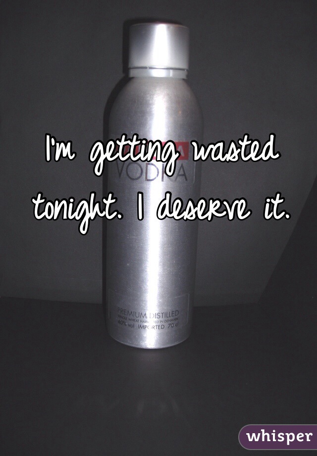 I'm getting wasted tonight. I deserve it. 