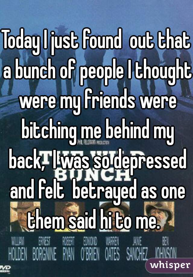 Today I just found  out that a bunch of people I thought were my friends were bitching me behind my back,  I was so depressed and felt  betrayed as one them said hi to me.  