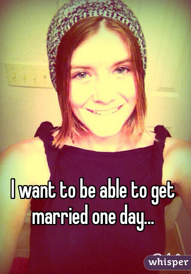 I want to be able to get married one day...