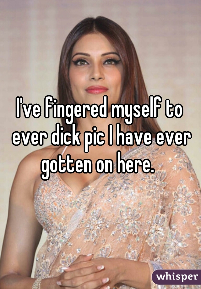 I've fingered myself to ever dick pic I have ever gotten on here.  