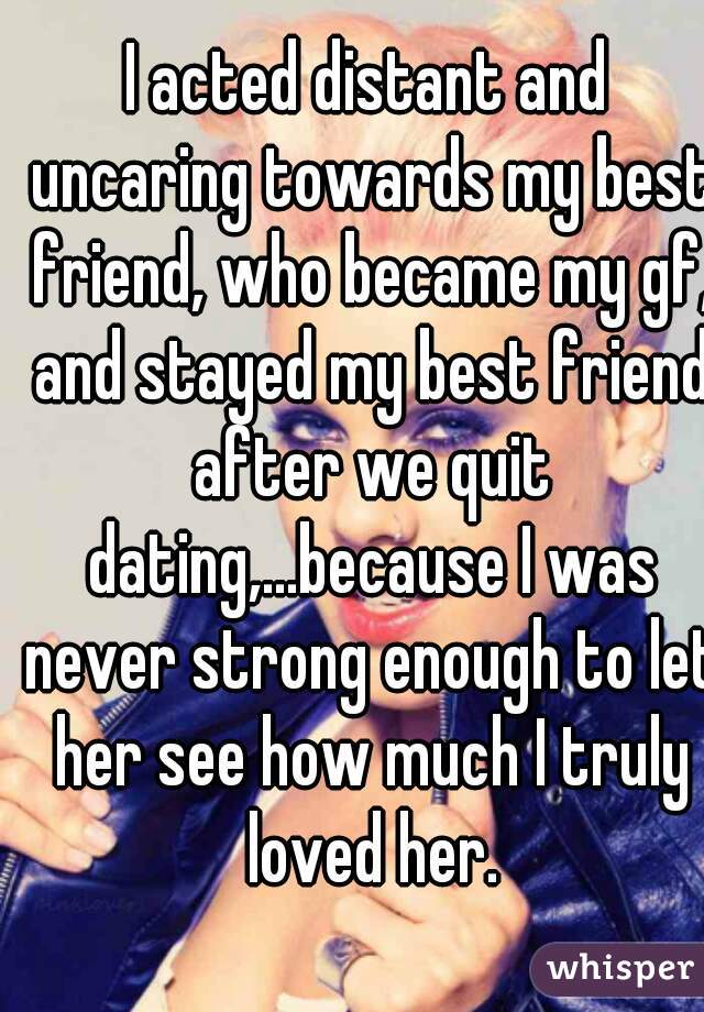 I acted distant and uncaring towards my best friend, who became my gf, and stayed my best friend after we quit dating,...because I was never strong enough to let her see how much I truly loved her.