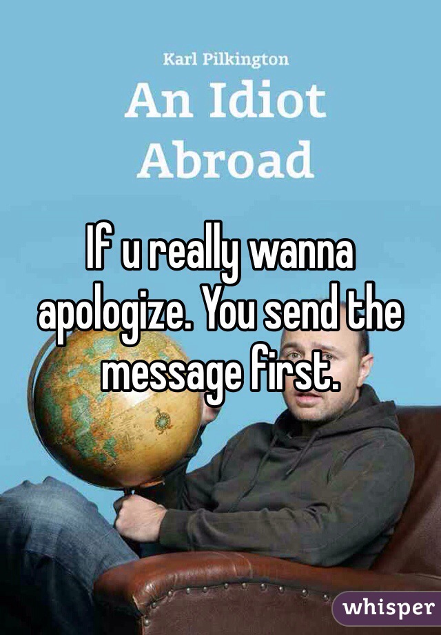 If u really wanna apologize. You send the message first.