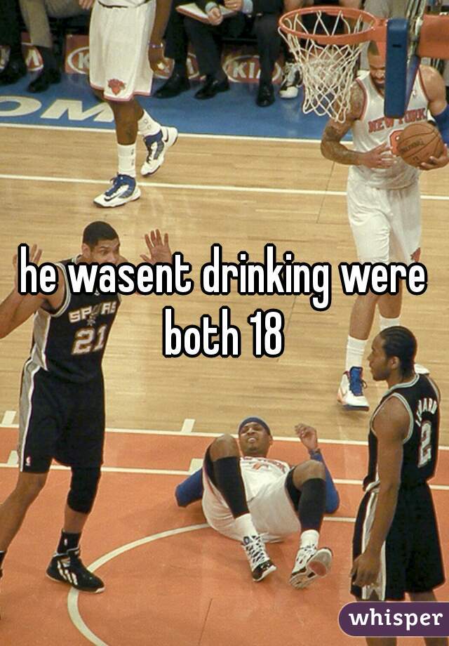 he wasent drinking were both 18 