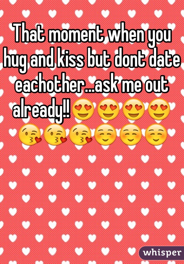 That moment when you hug and kiss but dont date eachother...ask me out already!!ðŸ˜�ðŸ˜�ðŸ˜�ðŸ˜�ðŸ˜˜ðŸ˜˜ðŸ˜˜â˜ºâ˜ºâ˜º