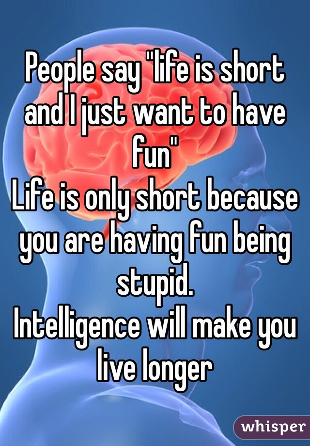 People say "life is short and I just want to have fun"
Life is only short because you are having fun being stupid.
Intelligence will make you live longer