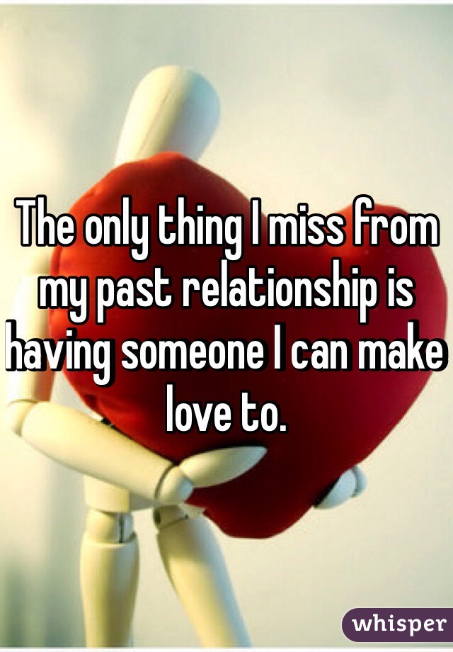 The only thing I miss from my past relationship is having someone I can make love to.