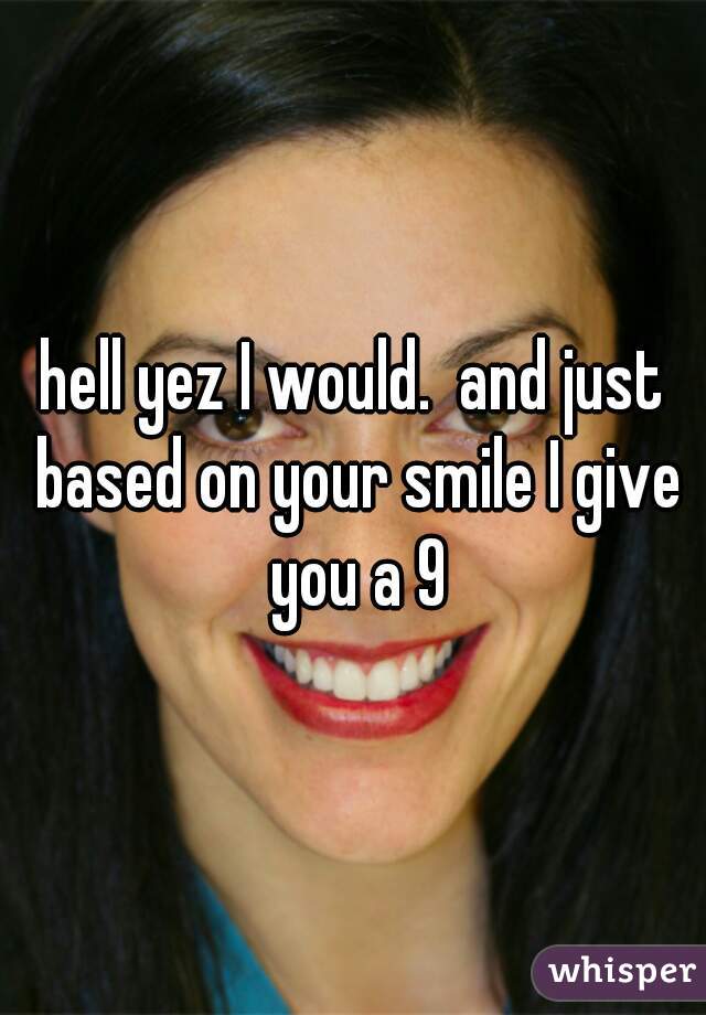 hell yez I would.  and just based on your smile I give you a 9