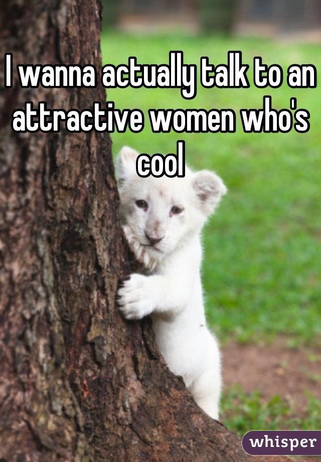 I wanna actually talk to an attractive women who's cool
