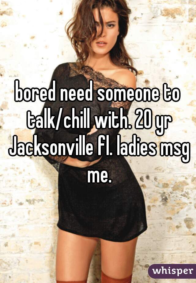 bored need someone to talk/chill with. 20 yr Jacksonville fl. ladies msg me.