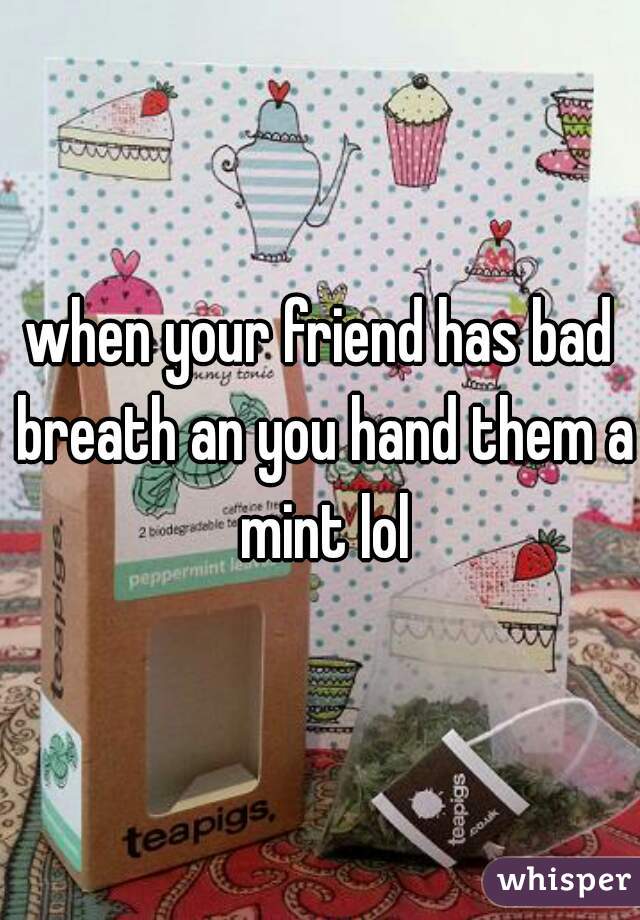 when your friend has bad breath an you hand them a mint lol