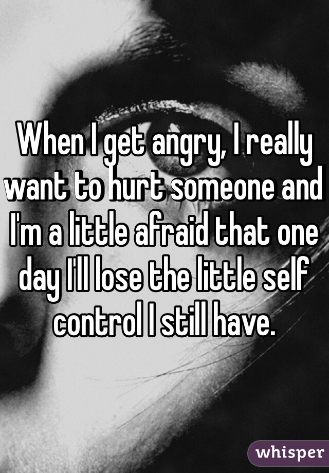 When I get angry, I really want to hurt someone and I'm a little afraid that one day I'll lose the little self control I still have.