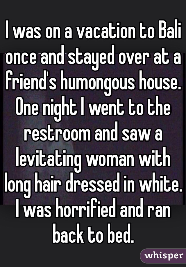 I was on a vacation to Bali once and stayed over at a friend's humongous house. One night I went to the restroom and saw a levitating woman with long hair dressed in white. I was horrified and ran back to bed. 
