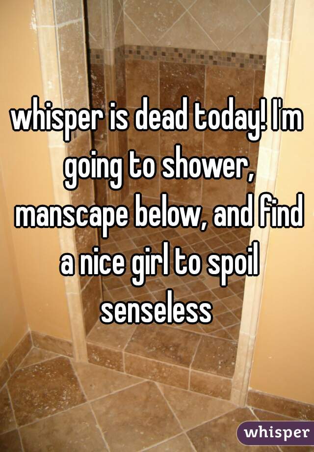 whisper is dead today! I'm going to shower, manscape below, and find a nice girl to spoil senseless 