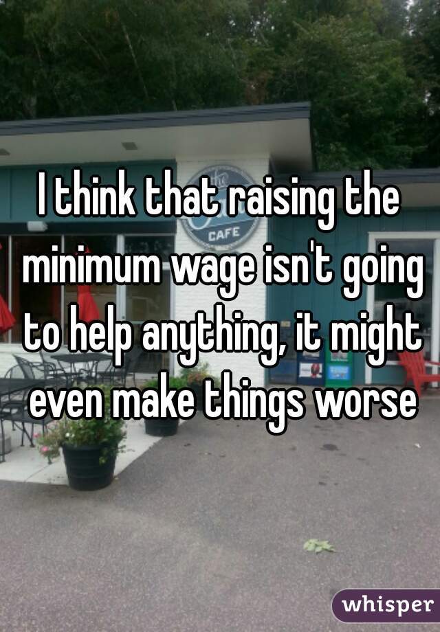 I think that raising the minimum wage isn't going to help anything, it might even make things worse