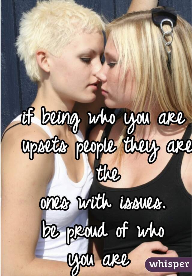 if being who you are upsets people they are the
 ones with issues. 
be proud of who
 you are  