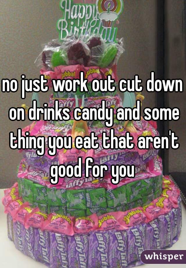 no just work out cut down on drinks candy and some thing you eat that aren't good for you 