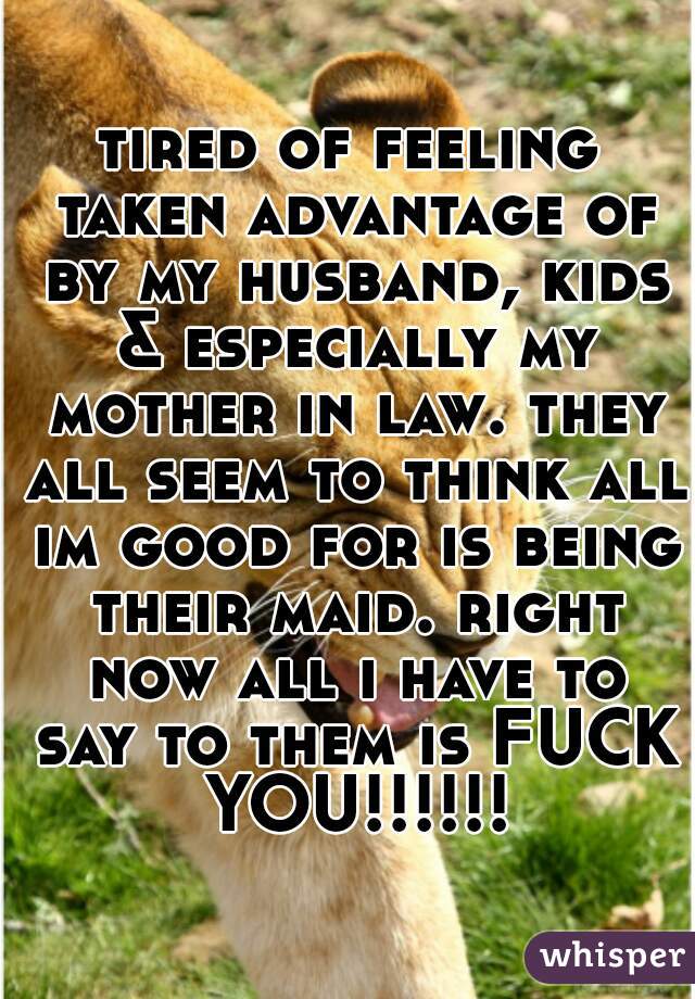 tired of feeling taken advantage of by my husband, kids & especially my mother in law. they all seem to think all im good for is being their maid. right now all i have to say to them is FUCK YOU!!!!!!