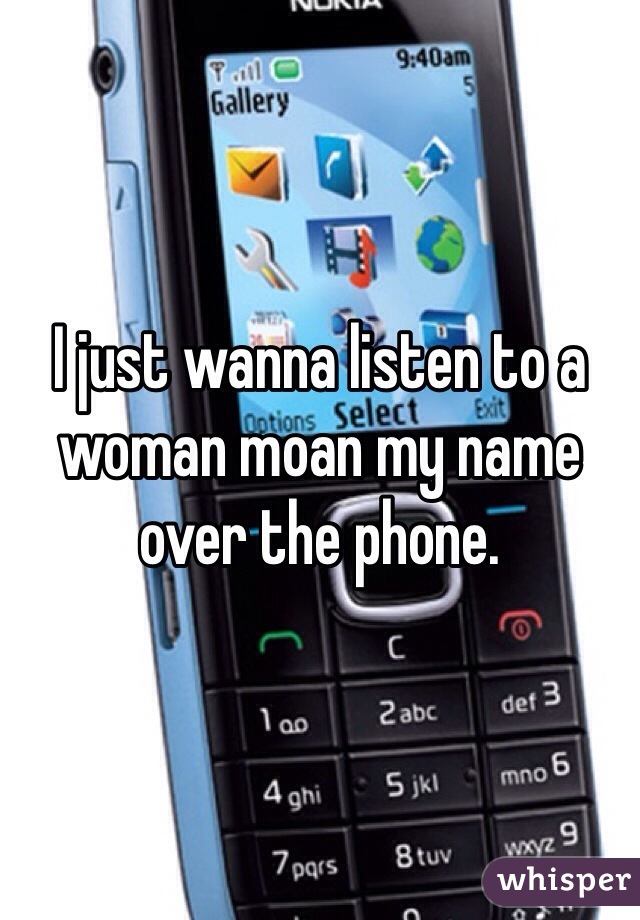 I just wanna listen to a woman moan my name over the phone. 