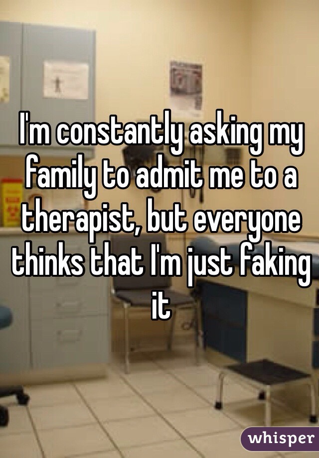 I'm constantly asking my family to admit me to a therapist, but everyone thinks that I'm just faking it