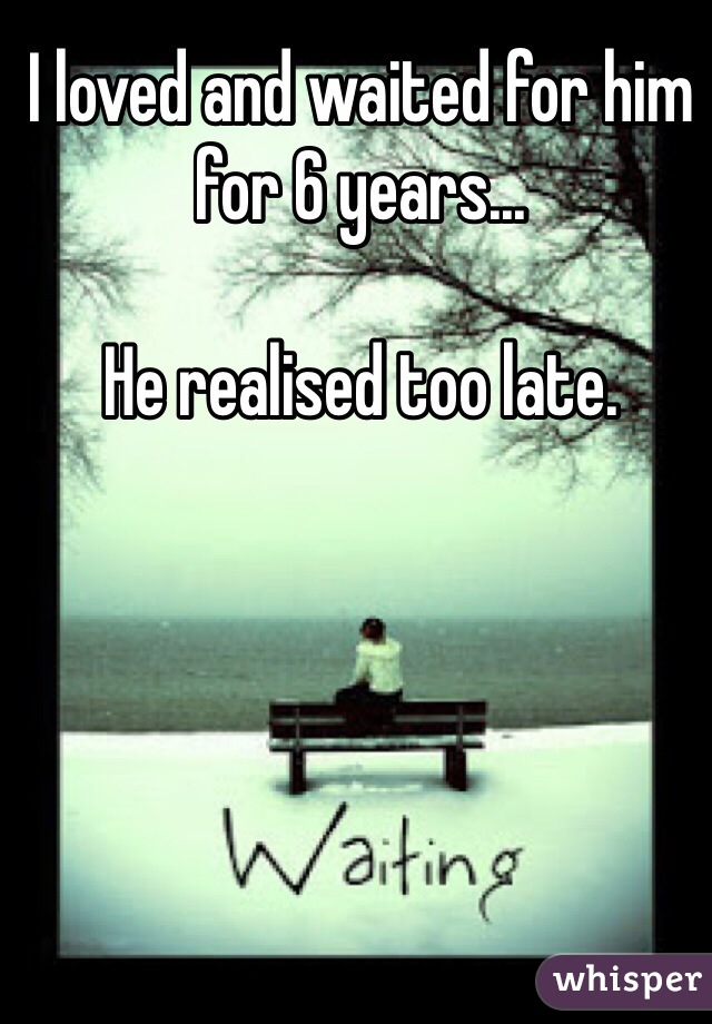 I loved and waited for him for 6 years... 

He realised too late.