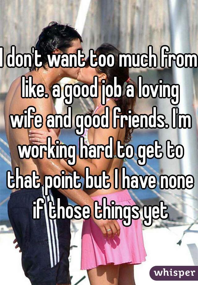 I don't want too much from like. a good job a loving wife and good friends. I'm working hard to get to that point but I have none if those things yet