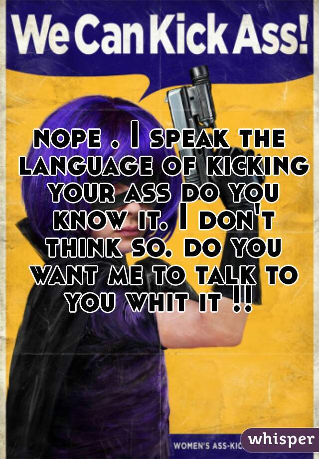 nope . I speak the language of kicking your ass do you know it. I don't think so. do you want me to talk to you whit it !! 