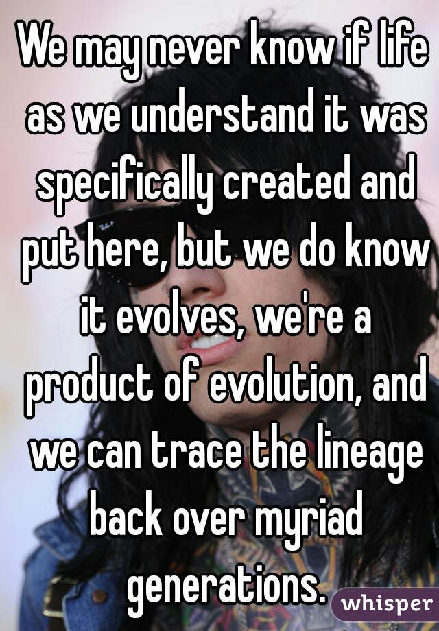 We may never know if life as we understand it was specifically created and put here, but we do know it evolves, we're a product of evolution, and we can trace the lineage back over myriad generations.