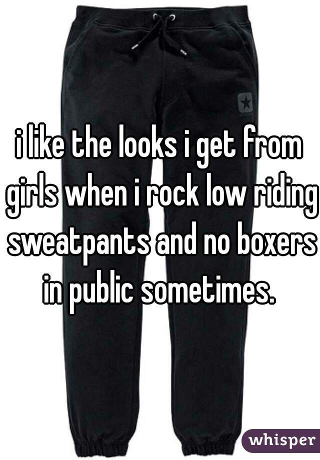 i like the looks i get from girls when i rock low riding sweatpants and no boxers in public sometimes. 
