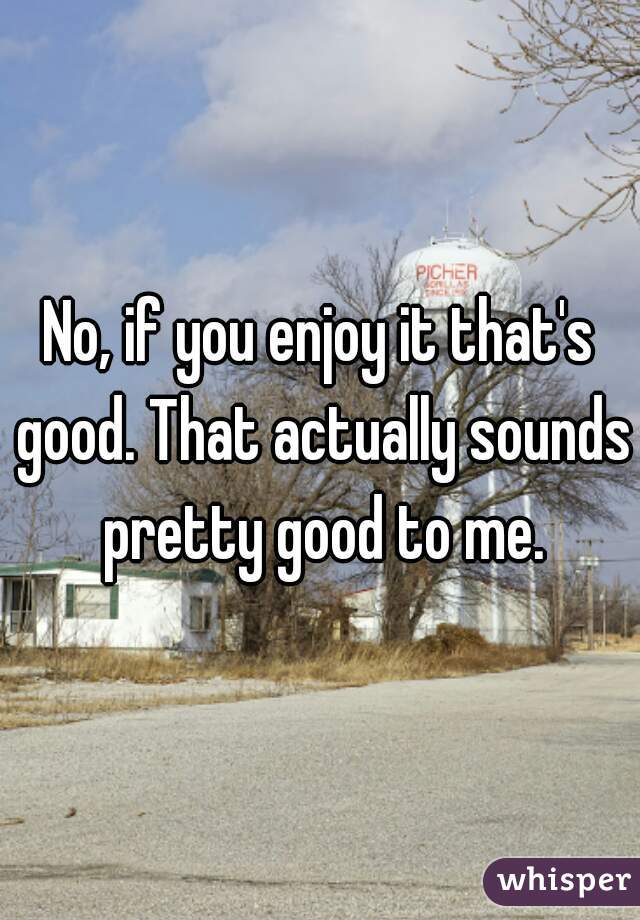 No, if you enjoy it that's good. That actually sounds pretty good to me.