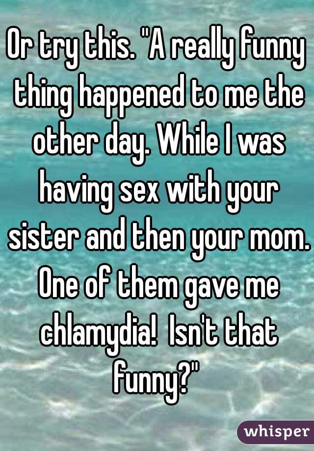 Or try this. "A really funny thing happened to me the other day. While I was having sex with your sister and then your mom. One of them gave me chlamydia!  Isn't that funny?" 