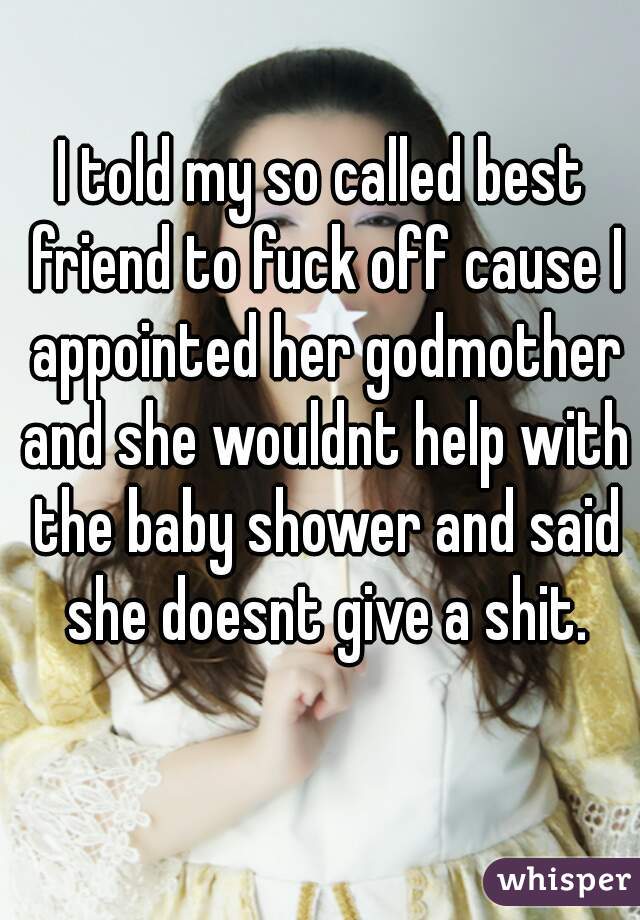 I told my so called best friend to fuck off cause I appointed her godmother and she wouldnt help with the baby shower and said she doesnt give a shit.