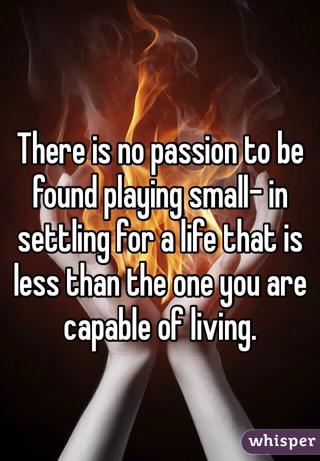 There is no passion to be found playing small- in settling for a life that is less than the one you are capable of living. 