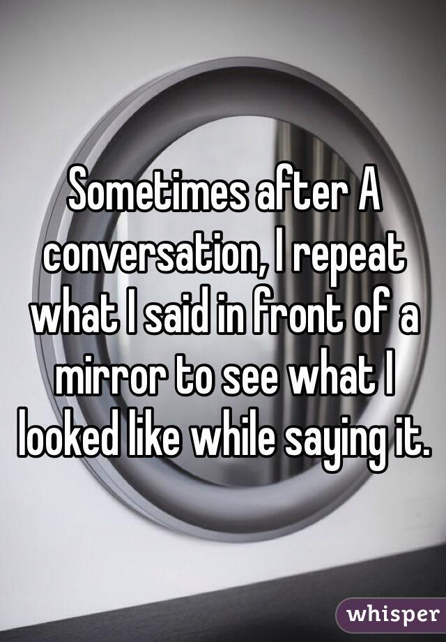 Sometimes after A conversation, I repeat what I said in front of a mirror to see what I looked like while saying it. 
