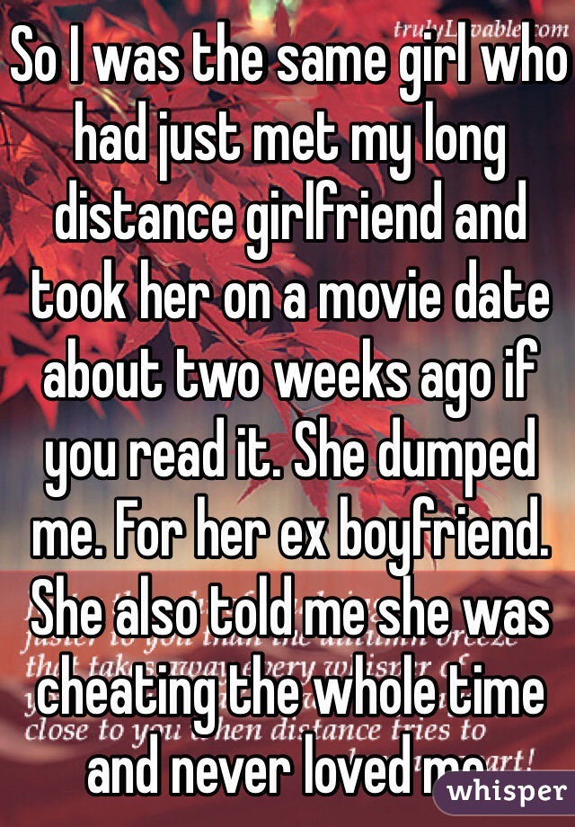 So I was the same girl who had just met my long distance girlfriend and took her on a movie date about two weeks ago if you read it. She dumped me. For her ex boyfriend. She also told me she was cheating the whole time and never loved me. 
