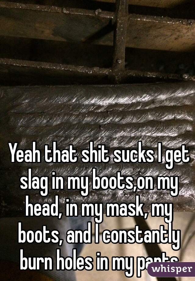 Yeah that shit sucks I get slag in my boots,on my head, in my mask, my boots, and I constantly burn holes in my pants 