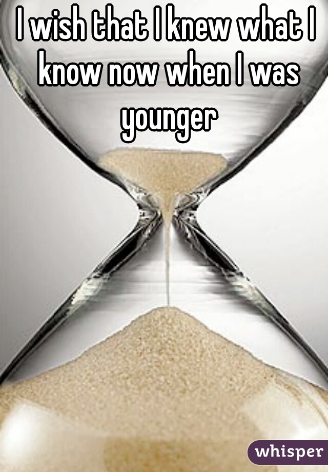 I wish that I knew what I know now when I was younger