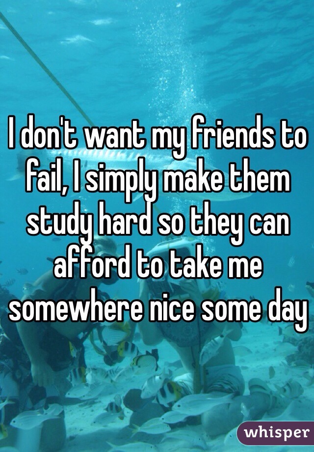 I don't want my friends to fail, I simply make them study hard so they can afford to take me somewhere nice some day